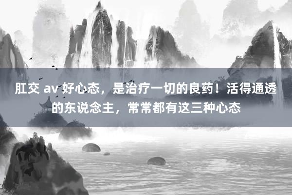 肛交 av 好心态，是治疗一切的良药！活得通透的东说念主，常常都有这三种心态