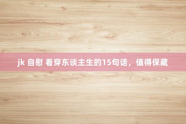 jk 自慰 看穿东谈主生的15句话，值得保藏