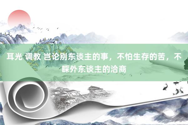 耳光 调教 岂论别东谈主的事，不怕生存的苦，不睬外东谈主的洽商