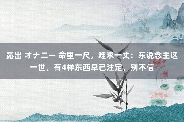 露出 オナニー 命里一尺，难求一丈：东说念主这一世，有4样东西早已注定，别不信