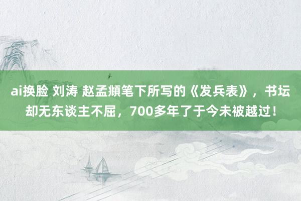 ai换脸 刘涛 赵孟頫笔下所写的《发兵表》，书坛却无东谈主不屈，700多年了于今未被越过！