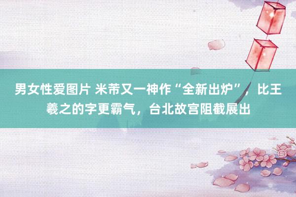 男女性爱图片 米芾又一神作“全新出炉”，比王羲之的字更霸气，台北故宫阻截展出