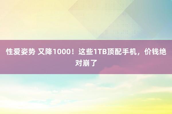 性爱姿势 又降1000！这些1TB顶配手机，价钱绝对崩了
