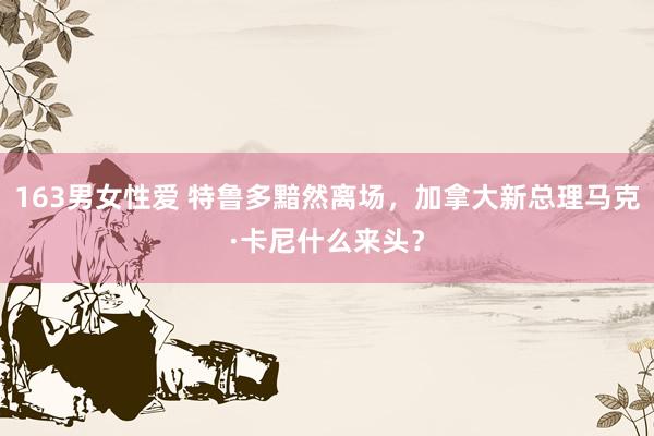 163男女性爱 特鲁多黯然离场，加拿大新总理马克·卡尼什么来头？