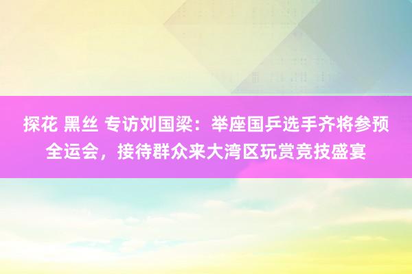探花 黑丝 专访刘国梁：举座国乒选手齐将参预全运会，接待群众来大湾区玩赏竞技盛宴