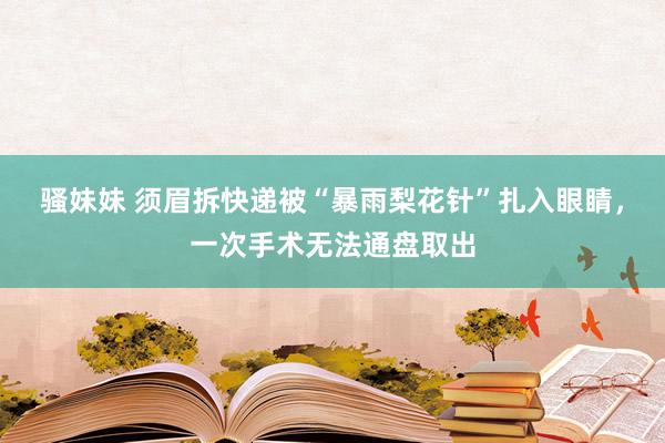 骚妹妹 须眉拆快递被“暴雨梨花针”扎入眼睛，一次手术无法通盘取出
