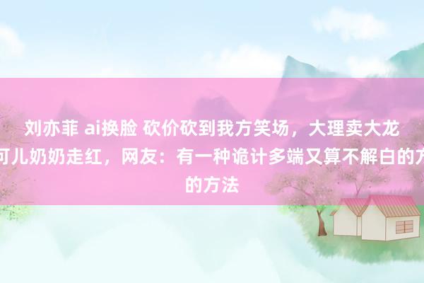 刘亦菲 ai换脸 砍价砍到我方笑场，大理卖大龙的可儿奶奶走红，网友：有一种诡计多端又算不解白的方法