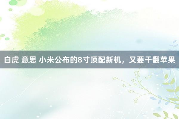 白虎 意思 小米公布的8寸顶配新机，又要干翻苹果