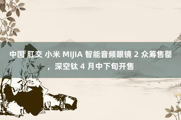 中国 肛交 小米 MIJIA 智能音频眼镜 2 众筹售罄,深空钛 4 月中下旬开售