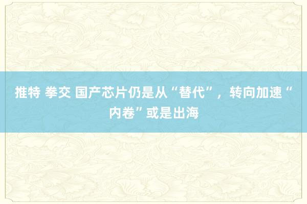 推特 拳交 国产芯片仍是从“替代”，转向加速“内卷”或是出海