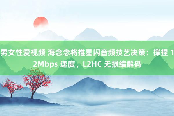 男女性爱视频 海念念将推星闪音频技艺决策：撑捏 12Mbps 速度、L2HC 无损编解码