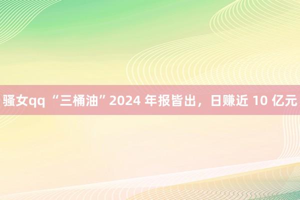 骚女qq “三桶油”2024 年报皆出，日赚近 10 亿元